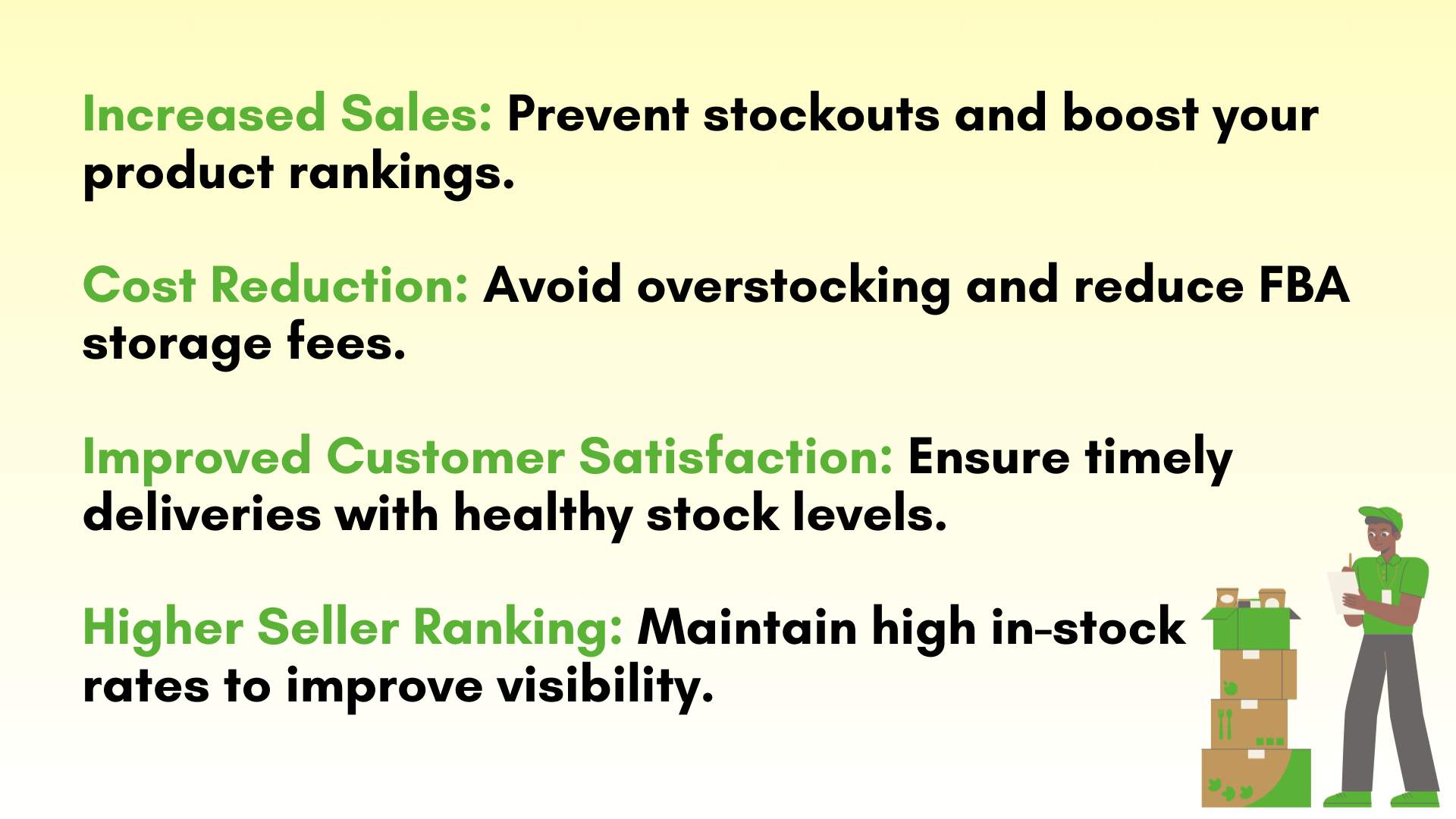 Increased Sales: Prevent stockouts and boost your product rankings.  Cost Reduction: Avoid overstocking and reduce FBA storage fees.  Improved Customer Satisfaction: Ensure timely
deliveries with healthy stock levels.  Higher Seller Ranking: Maintain high in-stock 
rates to improve visibility.