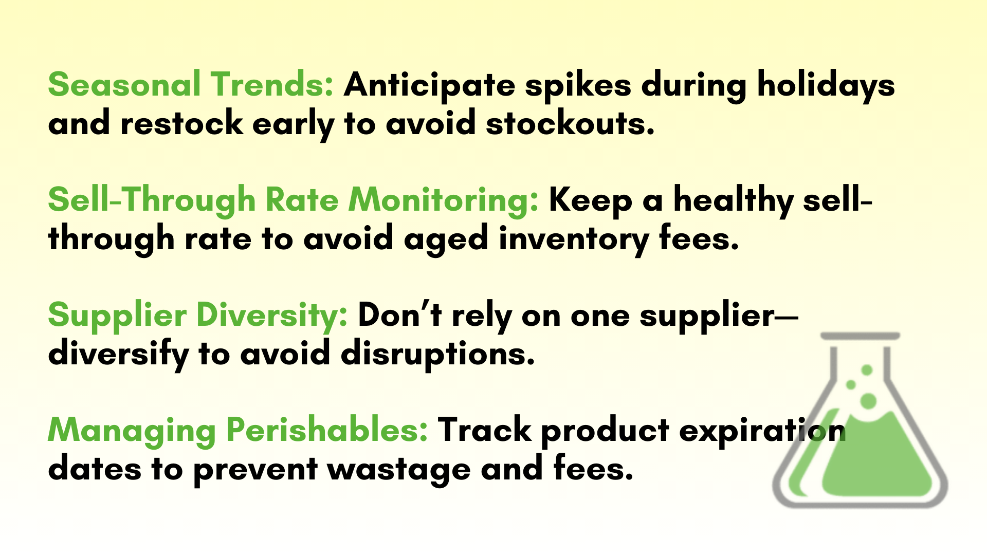 Seasonal Trends: Anticipate spikes during holidays and restock early to avoid stockouts.  Sell-Through Rate Monitoring: Keep a healthy sell-through rate to avoid aged inventory fees.  Supplier Diversity: Don’t rely on one supplier—diversify to avoid disruptions.  Managing Perishables: Track product expiration dates to prevent wastage and fees